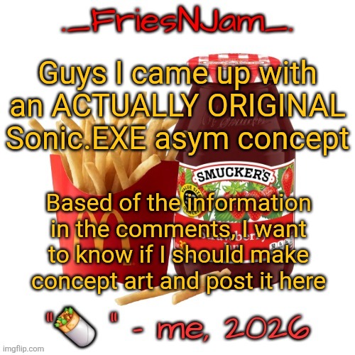Please take the time to read this and tell me your thoughts, I really like this idea and want to know if I should do more w/ it! | Guys I came up with an ACTUALLY ORIGINAL Sonic.EXE asym concept; Based of the information in the comments, I want to know if I should make concept art and post it here | image tagged in friesnjam announcement thingy | made w/ Imgflip meme maker