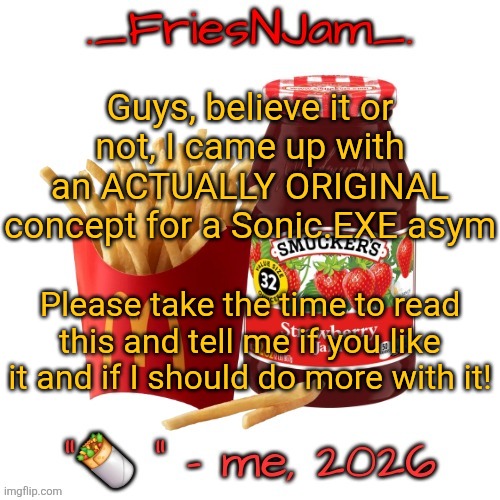 Please take the time to read this and tell me your thoughts, I really like this idea and want to know if I should do more w/ it! | Guys, believe it or not, I came up with an ACTUALLY ORIGINAL concept for a Sonic.EXE asym; Please take the time to read this and tell me if you like it and if I should do more with it! | image tagged in friesnjam announcement thingy | made w/ Imgflip meme maker