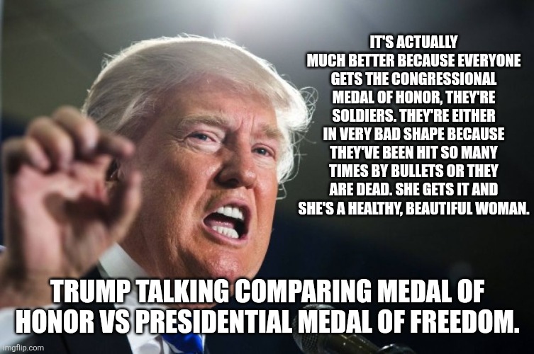Vets for trump are just blind | It's actually much better because everyone gets the Congressional Medal of Honor, they're soldiers. They're either in very bad shape because they've been hit so many times by bullets or they are dead. She gets it and she's a healthy, beautiful woman. Trump talking comparing medal of honor vs presidential medal of freedom. | image tagged in donald trump,trump,maga,memorial day,nevertrump,trump sucks | made w/ Imgflip meme maker