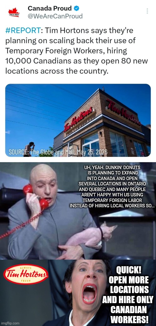 Tim Hortons decided to open more locations and hire locals to prevent Dunkin' Donuts from taking over their turf | Uh, yeah. Dunkin' Donuts
 is planning to expand into Canada and open several locations in Ontario and Quebec and many people aren't happy with us using temporary foreign labor instead of hiring local workers so... Quick! Open more
 locations and hire only 
Canadian
 workers! | image tagged in dr evil and frau,canada,tim hortons,dunkin donuts | made w/ Imgflip meme maker