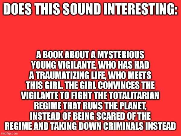 Love to hear y’all’s thoughts | Does this sound interesting:; A book about a mysterious young vigilante, who has had a traumatizing life, who meets this girl. The girl convinces the vigilante to fight the totalitarian regime that runs the planet, instead of being scared of the regime and taking down criminals instead | image tagged in book,plug,writing,idea,novel,batman | made w/ Imgflip meme maker
