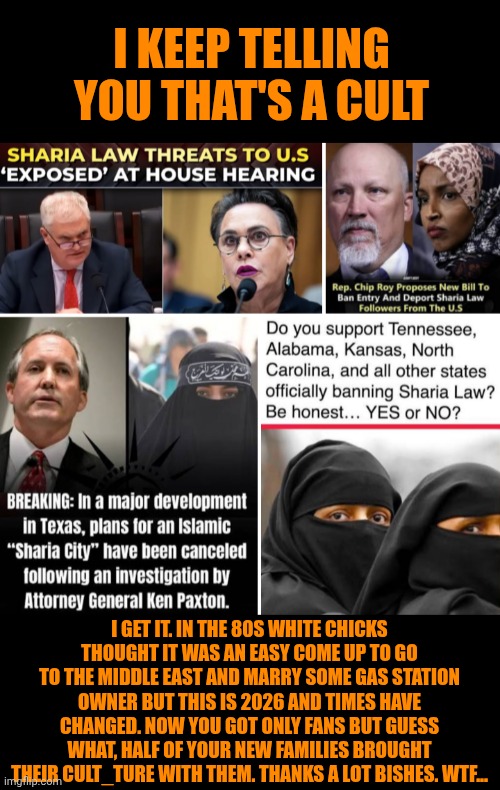 Funny | I keep telling you that's a cult; I get it. In the 80s white chicks thought it was an easy come up to go to the middle east and marry some gas station owner but this is 2026 and times have changed. Now you got only fans but guess what, half of your new families brought their cult_ture with them. Thanks a lot bishes. WTF... | image tagged in funny,politics,for real,cult,court,gold digger | made w/ Imgflip meme maker