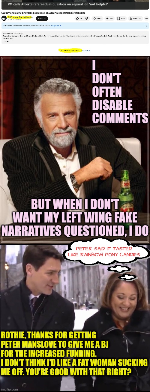 How CBC funded their Fake Narratives | I don't often disable comments; But when I don't want my left wing fake narratives questioned, I do; Peter said it tasted like Rainbow Pony Candies; Rothie, thanks for getting Peter Manslove to give me a BJ for the increased funding. 
I don't think I'd like a fat woman sucking me off. You're good with that right? | image tagged in memes,the most interesting man in the world,justin trudeau and rosie barton | made w/ Imgflip meme maker