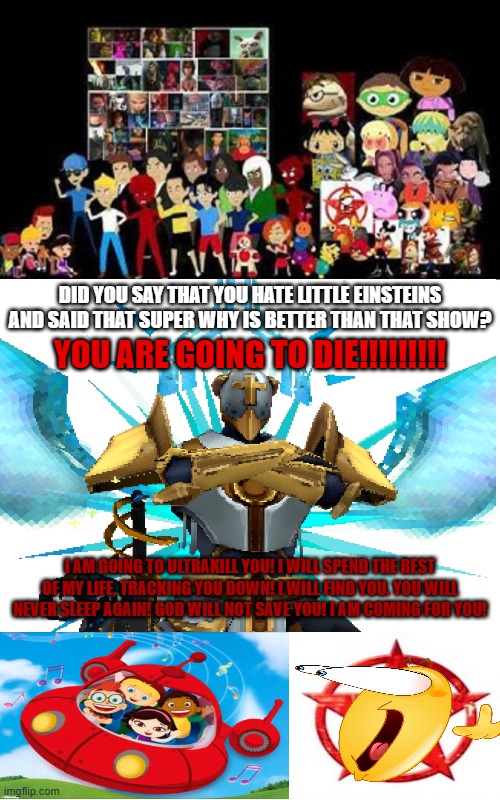 I AM GOING TO ULTRAKILL YOU! (SATIRE) | Did you say that you hate Little Einsteins and said that Super Why is better than that show? YOU ARE GOING TO DIE!!!!!!!!! I AM GOING TO ULTRAKILL YOU! I WILL SPEND THE REST OF MY LIFE, TRACKING YOU DOWN! I WILL FIND YOU. YOU WILL NEVER SLEEP AGAIN! GOD WILL NOT SAVE YOU! I AM COMING FOR YOU! | image tagged in alright we get it,contender guy 2,deviantart,little einsteins,ultrakill,ultrakill gabriel | made w/ Imgflip meme maker