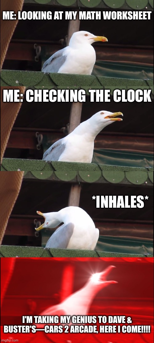 Inhaling Seagull Meme | ME: LOOKING AT MY MATH WORKSHEET; ME: CHECKING THE CLOCK; *INHALES*; I'M TAKING MY GENIUS TO DAVE & BUSTER'S—CARS 2 ARCADE, HERE I COME!!!! | image tagged in memes,inhaling seagull | made w/ Imgflip meme maker