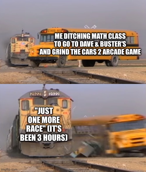 A train hitting a school bus | ME DITCHING MATH CLASS TO GO TO DAVE & BUSTER'S AND GRIND THE CARS 2 ARCADE GAME; "JUST ONE MORE RACE" (IT'S BEEN 3 HOURS) | image tagged in a train hitting a school bus | made w/ Imgflip meme maker