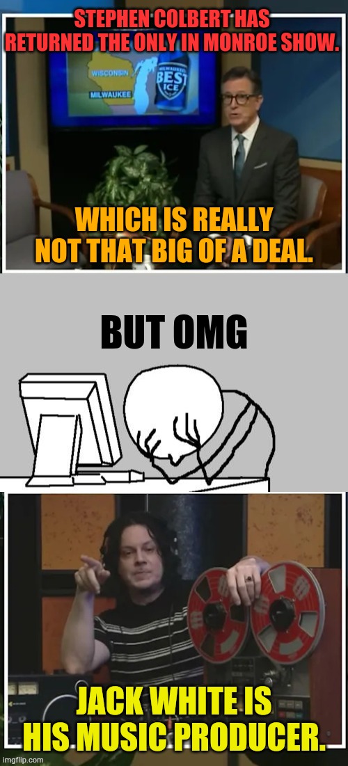 It Just Keeps Going.... | Stephen Colbert has returned the Only In Monroe show. Which is really not that big of a deal. But omg; Jack White is his music producer. | image tagged in memes,politics,stephen colbert,computer guy facepalm,music,producer | made w/ Imgflip meme maker
