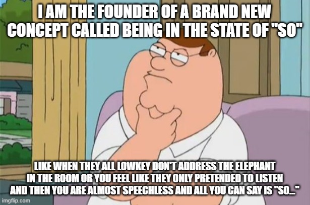 State of So | i am the founder of a brand new concept called being in the state of "SO"; like when they all lowkey don't address the elephant in the room or you feel like they only pretended to listen and then you are almost speechless and all you can say is "SO..." | image tagged in peter griffin thinking | made w/ Imgflip meme maker