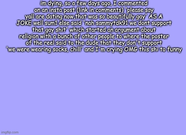 sam's quote temp | im dying, so a few days ago, I commented on an insta post (link in comments) 'please say yall are dating now,that was so beautifully gay' AS A JOKE well sum1 else said 'nah sammytdk91 we dont support that gay shit' which started an argument about religion with a bunch of other people to where the poster of the reel said to the dude that they don't support 'we were wearing socks, chill' and I'm crying OMG this shi to funny | image tagged in sam's quote temp | made w/ Imgflip meme maker