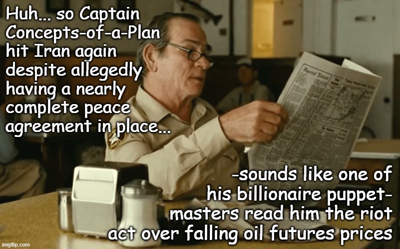 Color me cynical... | Huh... so Captain
Concepts-of-a-Plan
hit Iran again
despite allegedly
having a nearly
complete peace
agreement in place... -sounds like one of
his billionaire puppet-
masters read him the riot
act over falling oil futures prices | image tagged in tommy reads,trump unfit unqualified dangerous,corrupt,market manipulation,just sayin' | made w/ Imgflip meme maker