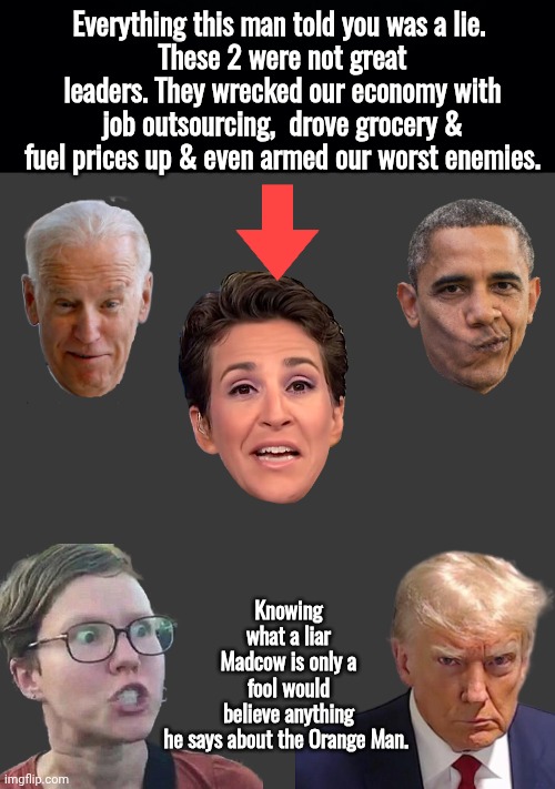 Nothing he says is true | Everything this man told you was a lie. 
These 2 were not great leaders. They wrecked our economy with job outsourcing,  drove grocery & fuel prices up & even armed our worst enemies. Knowing what a liar Madcow is only a fool would believe anything he says about the Orange Man. | image tagged in triggered liberal,mad,cow,liar | made w/ Imgflip meme maker
