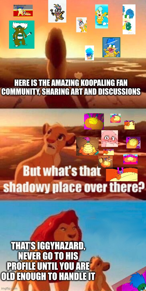 Iggyhazard and the Koopalings | Here is the amazing Koopaling fan community, sharing art and discussions; That’s Iggyhazard, NEVER GO TO HIS PROFILE UNTIL YOU ARE OLD ENOUGH TO HANDLE IT | image tagged in memes,simba shadowy place,koopalings,larry koopa,deviantart,iggy koopa | made w/ Imgflip meme maker
