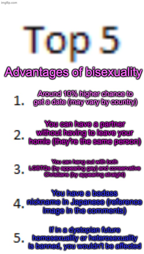 Cause why love one gender when there are more | Advantages of bisexuality; Around 10% higher chance to get a date (may vary by country); You can have a partner without having to leave your homie (they're the same person); You can hang out with both LGBTQs (by appearing gay) and conservative Christians (by appearing straight); You have a badass nickname in Japanese (reference image in the comments); If in a dystopian future homosexuality or heterosexuality is banned, you wouldn't be affected | image tagged in top 5 list | made w/ Imgflip meme maker