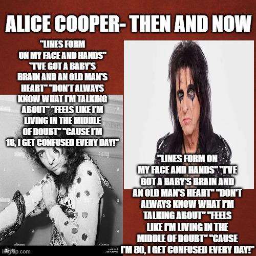 Alice Cooper- youth vs. aged | alice cooper- then and now; "lines form on my face and hands" "i've got a baby's brain and an old man's heart" "don't always know what i'm talking about" "feels like i'm living in the middle of doubt" "cause i'm 18, i get confused every day!"; "lines form on my face and hands" "i've got a baby's brain and an old man's heart" "don't always know what i'm talking about" "feels like i'm living in the middle of doubt" "cause i'm 80, i get confused every day!" | image tagged in blank red background | made w/ Imgflip meme maker