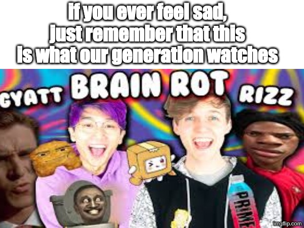 who watches this shit tho | if you ever feel sad, just remember that this is what our generation watches | image tagged in dumb,brainrot,gen alpha | made w/ Imgflip meme maker