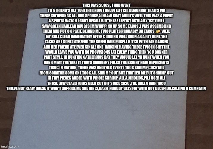 Green hair taco goblin : Once the food stolen ,gone Demonrats become cannibals | This was 2010s , I had went to a friend's get together now I know leftist, demonrat traits via these gatherings all had spouse,a inlaw brat adults well this was a event a sports watch I cant recall but these leftist actually 1st time I saw green hair,ear gauges im whipping up some tacos ,I was assembling them and put on plate behind me two plates probably 30 tacos 🌮  well my rule clean immediately after cooking well soon as a get done the tacos are gone I ate zero the green hair purple bitch with ear gauges and her friend ate ever single one  imagine having these two in shtfthe would leave you with no provisions eat every thing then you Donner part style, in hunting gatherings day they would let ya hunt when you hang meat the take it thats savagery folks the bright hair represents toxic in nature , there was another event I took shrimp cocktail from scratch some one took all shrimp out but that led me put shrimp cut in tiny pieces added with whole shrimp  all alcholics,pill user all those low class folks been cut off since 2020 ,the green hair taco thieve got realy obese it won't suprise me she dines,dash  nobody gets fat with out decepion,calling g complain | image tagged in wtf | made w/ Imgflip meme maker