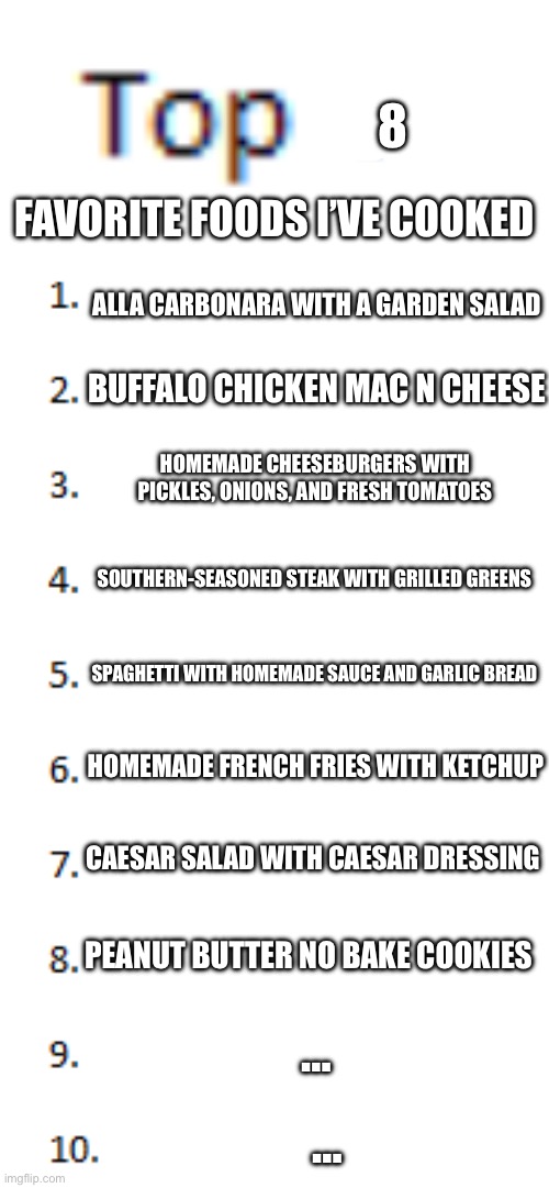 I’ll share the recipes if you guys want | 8; Favorite foods I’ve cooked; alla Carbonara with a garden salad; Buffalo Chicken Mac N Cheese; Homemade Cheeseburgers with pickles, onions, and fresh tomatoes; Southern-Seasoned Steak with Grilled Greens; Spaghetti with Homemade Sauce and Garlic Bread; Homemade French Fries with Ketchup; Caesar Salad With Caesar Dressing; Peanut Butter No Bake Cookies; …; … | image tagged in top 10 list | made w/ Imgflip meme maker