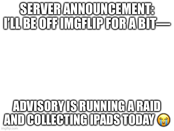 Blank White Template | SERVER ANNOUNCEMENT: I’LL BE OFF IMGFLIP FOR A BIT—; ADVISORY IS RUNNING A RAID AND COLLECTING iPADS TODAY 😭 | image tagged in blank white template,sad | made w/ Imgflip meme maker