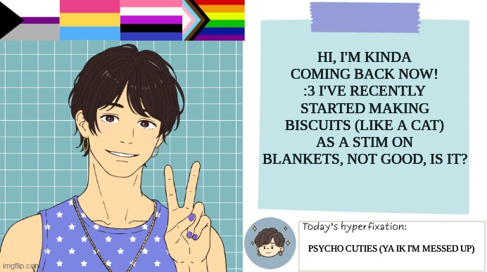 *continues scrunching blanket* | Hi, I'm kinda coming back now! :3 I've recently started making biscuits (like a cat) as a stim on blankets, not good, is it? Psycho cuties (ya ik i'm messed up) | image tagged in thepapercranearmy template 3 | made w/ Imgflip meme maker