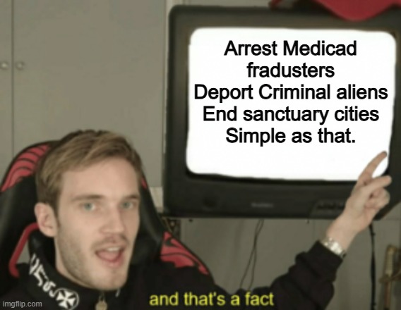 Its that simple | Arrest Medicad fradusters
Deport Criminal aliens
End sanctuary cities
Simple as that. | image tagged in and that's a fact,memes,funny,politics,political meme | made w/ Imgflip meme maker
