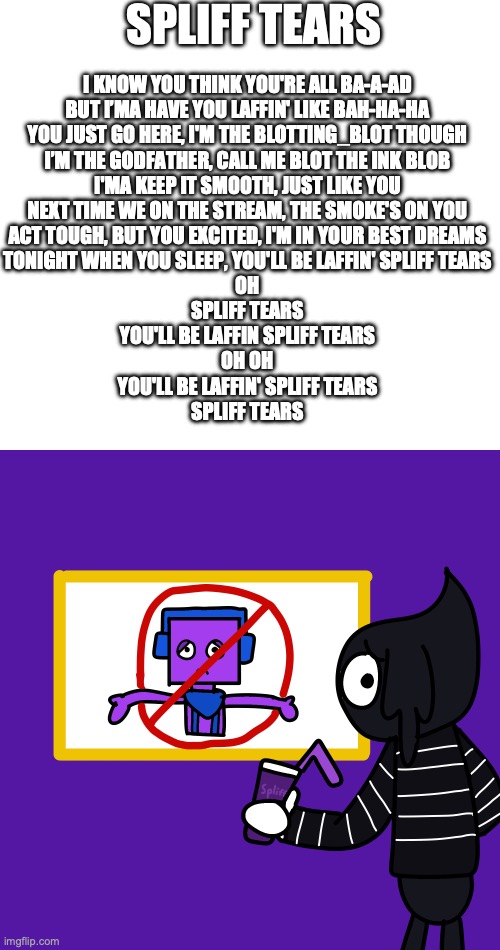 Just sing this is banger song like "Goat Tears" (from the Goat movie) | spliff tears; I know you think you're all ba-a-ad
But I’ma have you laffin' like bah-ha-ha
You just go here, I'm the Blotting_Blot though
I’m the godfather, call me Blot the ink blob
I'ma keep it smooth, just like you
Next time we on the stream, the smoke's on you
Act tough, but you excited, I'm in your best dreams
Tonight when you sleep, you'll be laffin' Spliff tears
Oh
Spliff tears
you'll be laffin spliff tears
Oh Oh
you'll be laffin' spliff tears
SPLIFF TEARS | image tagged in 001 png | made w/ Imgflip meme maker