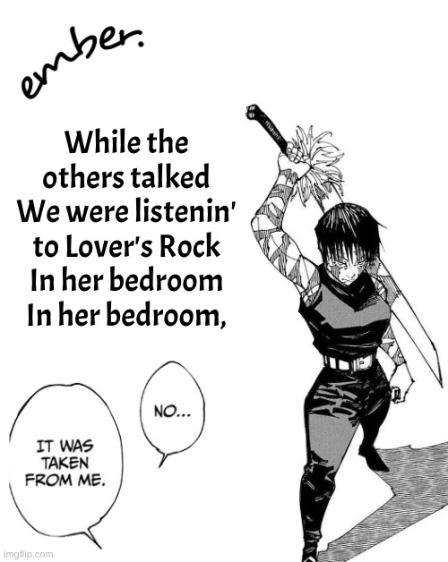 love burns like a cigarette | While the others talked
We were listenin' to Lover's Rock
In her bedroom
In her bedroom, | image tagged in maki zenin | made w/ Imgflip meme maker