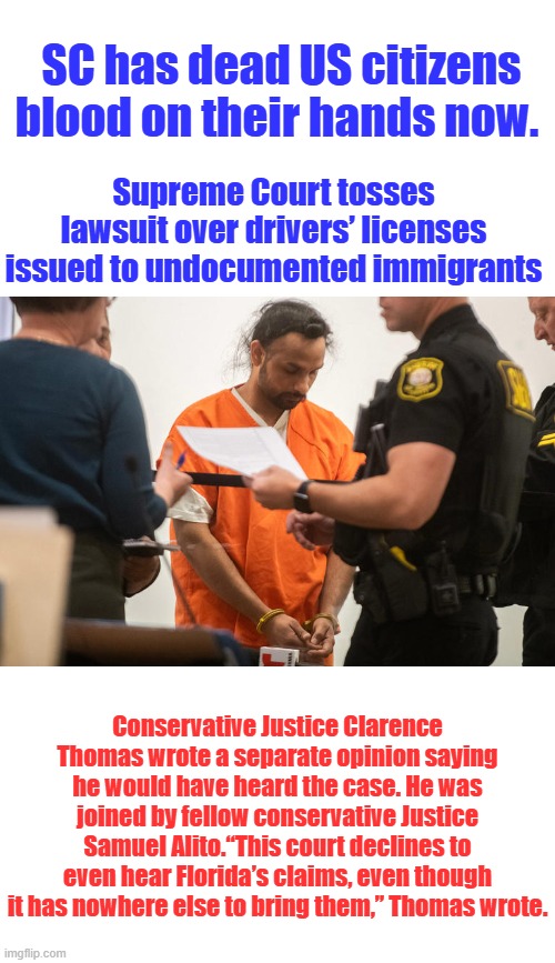 TRAITOR LIBS in SC. protecting illegals killing US citizens on our highways. | SC has dead US citizens blood on their hands now. Supreme Court tosses lawsuit over drivers’ licenses issued to undocumented immigrants; Conservative Justice Clarence Thomas wrote a separate opinion saying he would have heard the case. He was joined by fellow conservative Justice Samuel Alito.“This court declines to even hear Florida’s claims, even though it has nowhere else to bring them,” Thomas wrote. | made w/ Imgflip meme maker