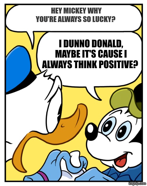 What's the secret of Mickey's luck? | Hey Mickey why you're always so lucky? I dunno Donald, maybe it's cause I always think positive? | image tagged in mickey mouse perish like a dog | made w/ Imgflip meme maker