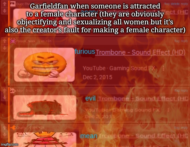 angry trombone | Garfieldfan when someone is attracted to a female character (they are obviously objectifying and sexualizing all women but it's also the creator's fault for making a female character) | image tagged in angry trombone | made w/ Imgflip meme maker