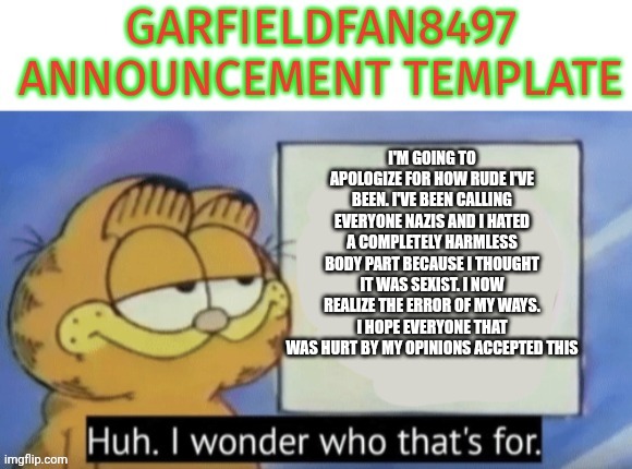 Please god let this happen | I'm going to apologize for how rude I've been. I've been calling everyone nazis and I hated a completely harmless body part because I thought it was sexist. I now realize the error of my ways. I hope everyone that was hurt by my opinions accepted this | image tagged in garfieldfan8497 announcement | made w/ Imgflip meme maker