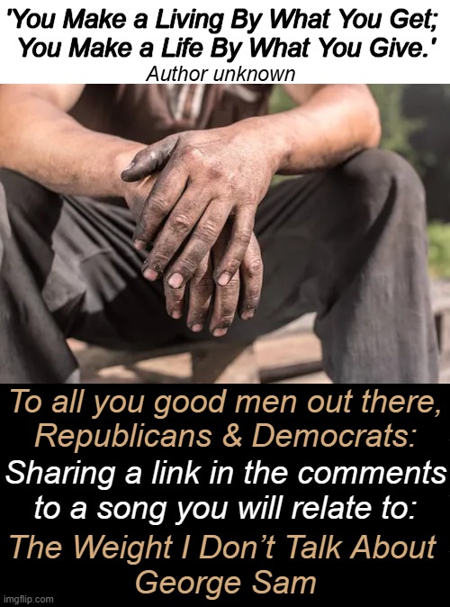 'You Make a Living By What You Get; 
You Make a Life By What You Give.'; Author unknown; To all you good men out there,
Republicans & Democrats:; Sharing a link in the comments
to a song you will relate to:; The Weight I Don’t Talk About 
George Sam | image tagged in republicans,democrats,good,men,relatable,wholesome | made w/ Imgflip meme maker