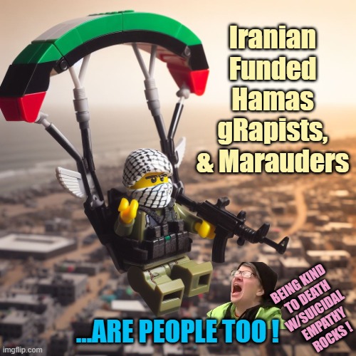 Lego Hamas Paraglider | Iranian Funded
Hamas gRapists,
& Marauders ...Are People Too ! Being kind 
to death
w/suicidal 
empathy
Rocks ! | image tagged in lego hamas paraglider | made w/ Imgflip meme maker