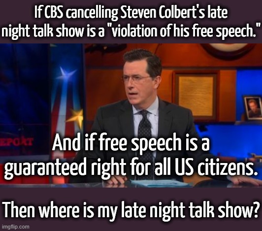 CBS should have a right to broadcast shows that won't make them go broke.  It's NOT Trump's fault. | If CBS cancelling Steven Colbert's late night talk show is a "violation of his free speech."; And if free speech is a guaranteed right for all US citizens. Then where is my late night talk show? | image tagged in learn what free speech really means,colbert can still talk to anyone who will listen to him | made w/ Imgflip meme maker