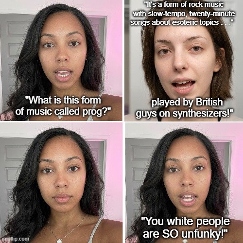 What Is Prog? | "It's a form of rock music with slow-tempo, twenty-minute songs about esoteric topics . . ."; "What is this form of music called prog?"; played by British guys on synthesizers!"; "You white people are SO unfunky!" | image tagged in prog,progressive rock,art rock,classic rock,unfunky white music | made w/ Imgflip meme maker