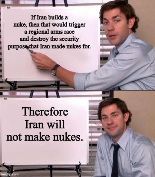 Now that I think about it, Iran making nukes is some Trump BS. | If Iran builds a nuke, then that would trigger a regional arms race and destroy the security purpose that Iran made nukes for. Therefore Iran will not make nukes. | image tagged in jim halpert explains | made w/ Imgflip meme maker
