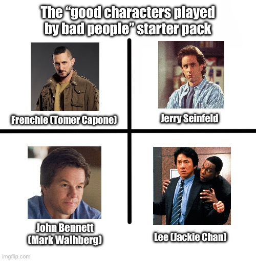 Frenchie’s actor is a HORRIBLE person. | The “good characters played by bad people” starter pack; Jerry Seinfeld; Frenchie (Tomer Capone); John Bennett (Mark Walhberg); Lee (Jackie Chan) | image tagged in memes,blank starter pack | made w/ Imgflip meme maker