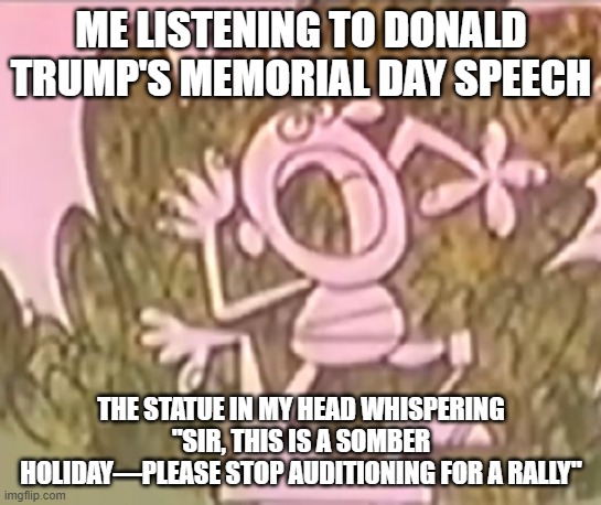 Silly Statue Trump Memorial Day Speech | ME LISTENING TO DONALD TRUMP'S MEMORIAL DAY SPEECH; THE STATUE IN MY HEAD WHISPERING "SIR, THIS IS A SOMBER HOLIDAY—PLEASE STOP AUDITIONING FOR A RALLY" | image tagged in silly statue,memorial day,trump speech,i hate donald triump,trump sucks | made w/ Imgflip meme maker