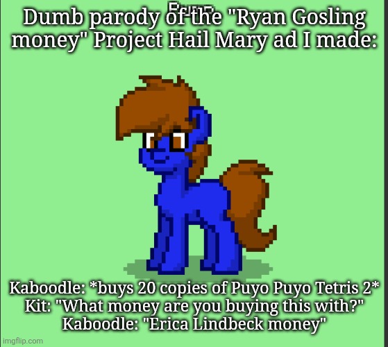 Pony Pump except in Pony Town | Dumb parody of the "Ryan Gosling money" Project Hail Mary ad I made:; Kaboodle: *buys 20 copies of Puyo Puyo Tetris 2*
Kit: "What money are you buying this with?"
Kaboodle: "Erica Lindbeck money" | image tagged in pony pump except in pony town | made w/ Imgflip meme maker