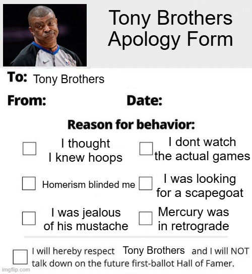 Tony Brother Apology form | Tony Brothers
Apology Form; Tony Brothers; I dont watch the actual games; I thought I knew hoops; I was looking for a scapegoat; Homerism blinded me; Mercury was in retrograde; I was jealous of his mustache; Tony Brothers | image tagged in apology form blank | made w/ Imgflip meme maker