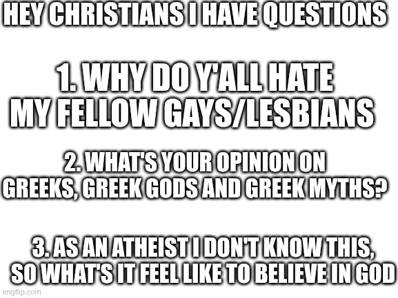 and goth/witchcraft, I love that stuff and also I'm trans/genderfluid so what's up with that? | hey christians I have questions; 1. why do y'all hate my fellow gays/Lesbians; 2. what's your opinion on Greeks, Greek gods and Greek myths? 3. As an atheist I don't know this, so what's it feel like to believe in god | image tagged in blank white template | made w/ Imgflip meme maker