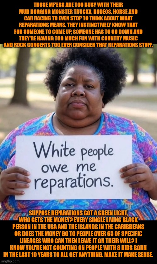 Funny | Those MF'ers are too busy with their mud bogging monster trucks, rodeos, horse and car racing to even stop to think about what reparations means. They instinctively know that for someone to come up, someone has to go down and they're having too much fun with country music and rock concerts too ever consider that reparations stuff. Suppose reparations got a green light, who gets the money? Every single living black person in the USA and the islands in the Caribbeans or does the money go to people over 65 of specific lineages who can then leave it on their will? I know you're not counting on people with 8 kids born in the last 10 years to all get anything. Make it make sense. | image tagged in funny,money,civil war,slavery,economics,politics | made w/ Imgflip meme maker