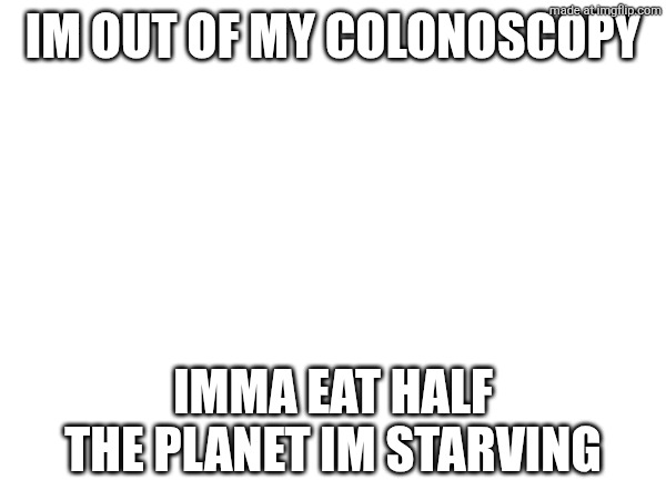 Im out of my colonoscopy; Imma eat half the planet im starving | made w/ Imgflip meme maker