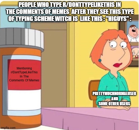 Lirtreal Facts Like Enough Like I Will Die On This Hill Thinking This Meme Is Right For The Rest Of My life | People Who Type r/DontTypeLikeThis In The Comments Of Memes  After They See This Type Of Typing Scheme Witch is  Like This : "HiGUYS" :; Mentioning r/DontTypeLikeThis In The Comments Of Memes; PrettyMuchNormalUser  And Some Other Users | image tagged in family guy louis pills,true,memes,correct,prettymuchnormaluser  sucks,i will die on this hill thinking thats correct | made w/ Imgflip meme maker