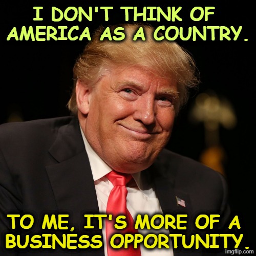 I don't think of 
America as a country. To me, it's more of a 

business opportunity. | image tagged in trump,greedy,sneaky,president,incompetence | made w/ Imgflip meme maker