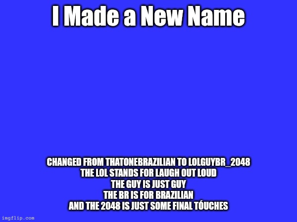 lol | I Made a New Name; changed from ThatOneBrazilian to LolGuyBR_2048
the Lol stands for laugh out loud
the Guy is just guy
the BR is for Brazilian
and the 2048 is just some final tóuches | image tagged in name change | made w/ Imgflip meme maker