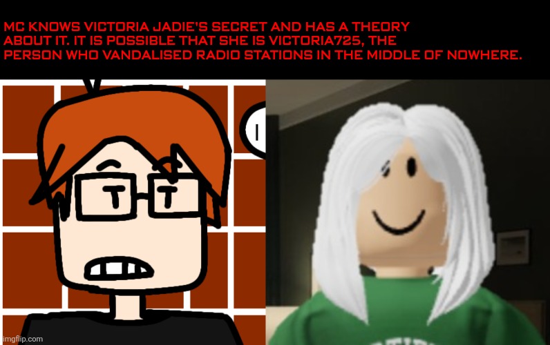 MC has a theory about Victoria Jade being the possible Victoria725 but didn't tell his cousin William about it. | MC knows Victoria Jadie's secret and has a theory about it. It is possible that she is Victoria725, the person who vandalised radio stations in the middle of nowhere. | image tagged in moscovio may,mc,ex girlfriend,victoria,victoria725,theory | made w/ Imgflip meme maker