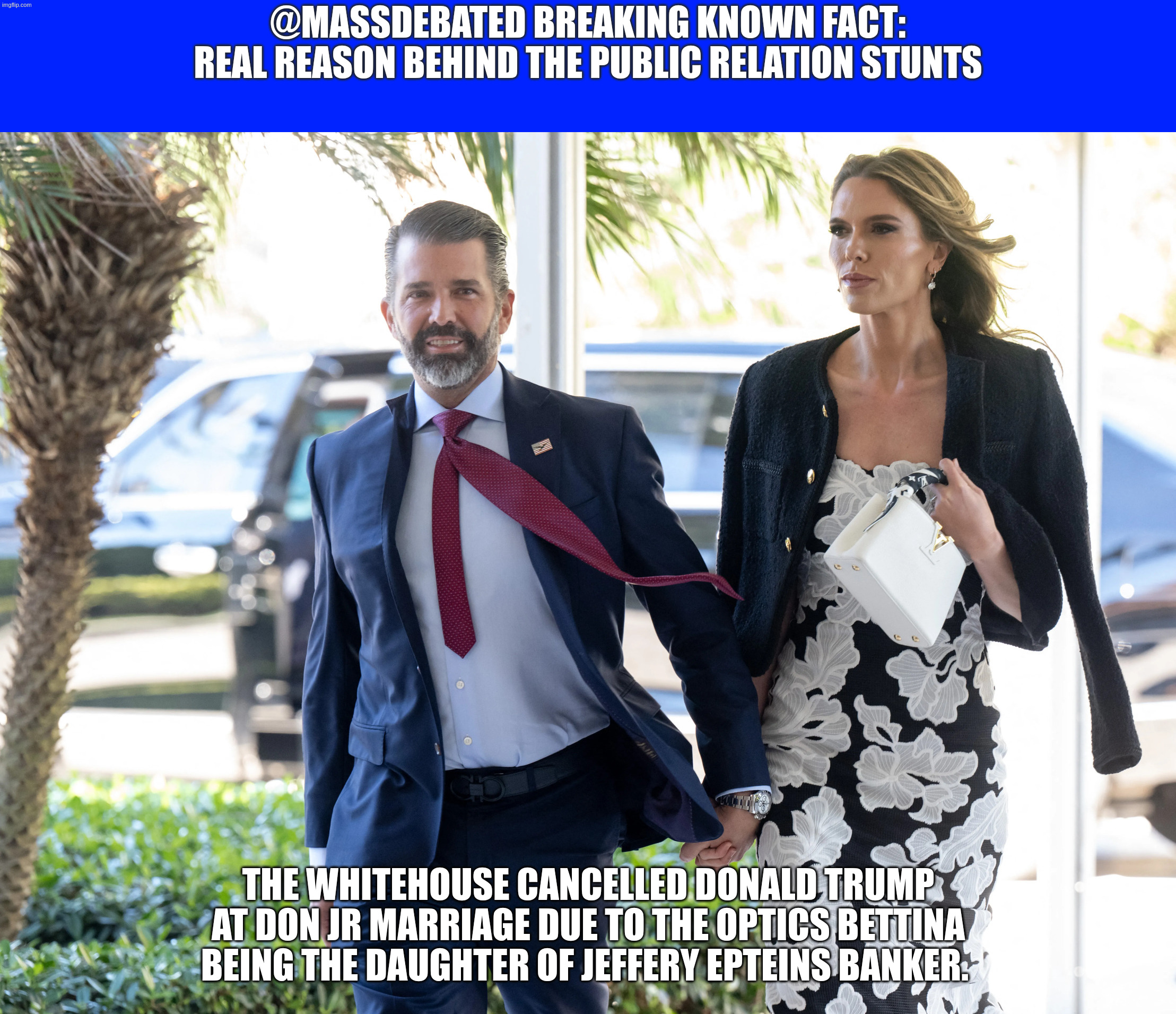 DON JR MARRIES THE DAUGHTER OF JEFFERY EPSTEINS BANKERS DAUGHTER | @MASSDEBATED BREAKING KNOWN FACT: REAL REASON BEHIND THE PUBLIC RELATION STUNTS; THE WHITEHOUSE CANCELLED Donald Trump AT Don Jr marriage DUE TO THE OPTICS BETTINA BEING the daughter of Jeffery Epteins banker. | image tagged in epsteins bankers daughter | made w/ Imgflip meme maker