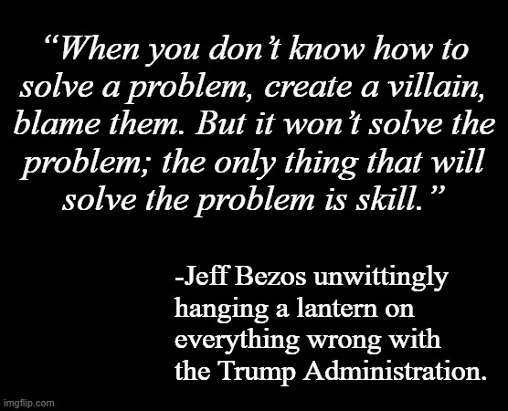 I wonder if the irony of that statement occurred to Mr. Bezos... | “When you don’t know how to
solve a problem, create a villain,
blame them. But it won’t solve the
problem; the only thing that will
solve the problem is skill.”; -Jeff Bezos unwittingly
hanging a lantern on
everything wrong with
the Trump Administration. | image tagged in trump unfit unqualified dangerous,idiot,trump administration,incompetence | made w/ Imgflip meme maker