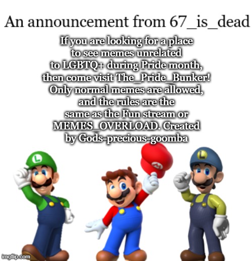 67_is_dead Announcement | If you are looking for a place
to see memes unrelated
to LGBTQ+ during Pride month,
then come visit The_Pride_Bunker!
Only normal memes are allowed,
and the rules are the
same as the Fun stream or
MEMES_OVERLOAD. Created
by Gods-precious-goomba | image tagged in 67_is_dead announcement | made w/ Imgflip meme maker