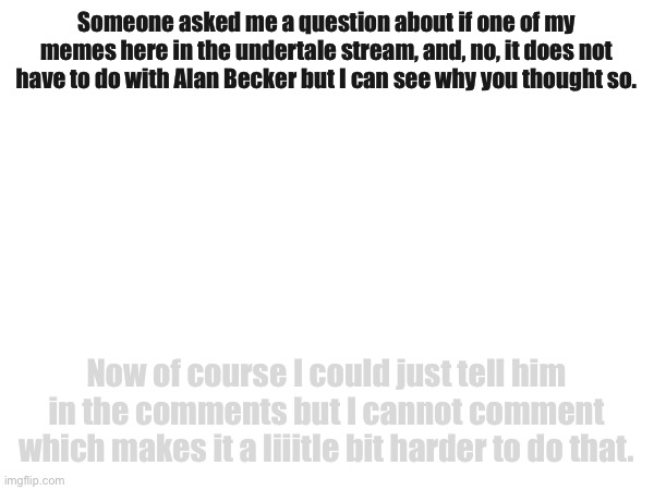 Someone asked me a question about if one of my memes here in the undertale stream, and, no, it does not have to do with Alan Becker but I can see why you thought so. Now of course I could just tell him in the comments but I cannot comment which makes it a liiitle bit harder to do that. | made w/ Imgflip meme maker